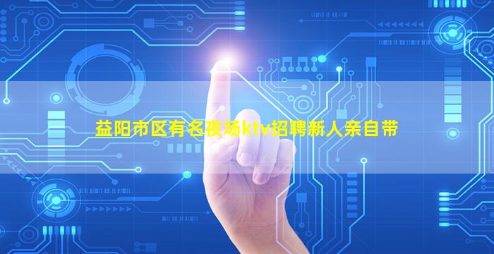 益阳市区有名夜场ktv招聘新人亲自带