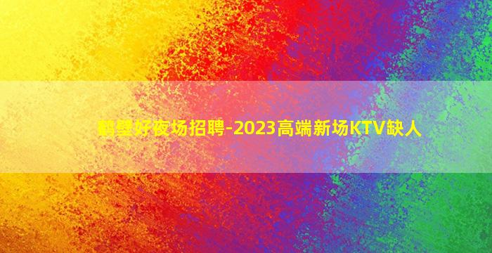 鹤壁好夜场招聘-2023高端新场KTV缺人